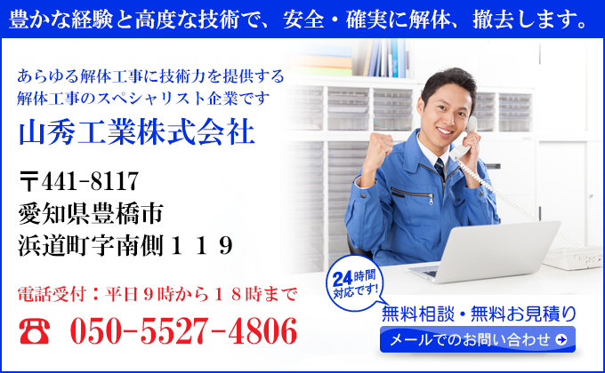豊かな経験と高度な技術で、安全・確実に解体、撤去します。
あらゆる解体工事に技術力を提供する
解体工事のスペシャリスト企業です
山秀工業株式会社
〒441-8117
愛知県豊橋市
浜道町字南側１１９番地
電話受付：平日９時から１８時まで
☎ 050-5527-4806
24時間対応です！
無料相談・無料お見積り
メールでのお問い合わせ